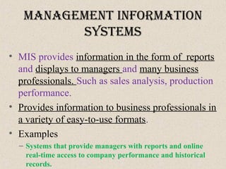 ManageMent InforMatIon
SySteMS
• MIS provides information in the form of reports
and displays to managers and many business
professionals. Such as sales analysis, production
performance.
• Provides information to business professionals in
a variety of easy-to-use formats.
• Examples
– Systems that provide managers with reports and online
real-time access to company performance and historical
records.
 