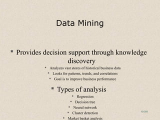 10-355
Data Mining
 Provides decision support through knowledge
discovery
 Analyzes vast stores of historical business data
 Looks for patterns, trends, and correlations
 Goal is to improve business performance
 Types of analysis
 Regression
 Decision tree
 Neural network
 Cluster detection
 Market basket analysis
 