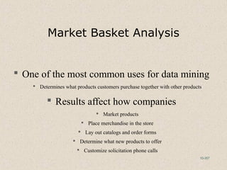 10-357
Market Basket Analysis
 One of the most common uses for data mining
 Determines what products customers purchase together with other products
 Results affect how companies
 Market products
 Place merchandise in the store
 Lay out catalogs and order forms
 Determine what new products to offer
 Customize solicitation phone calls
 