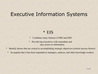 10-358
Executive Information Systems
 EIS
 Combines many features of MIS and DSS
 Provide top executives with immediate and
easy access to information
 Identify factors that are critical to accomplishing strategic objectives (critical success factors)
 So popular that it has been expanded to managers, analysis, and other knowledge workers
 