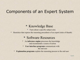 10-374
Components of an Expert System
 Knowledge Base
 Facts about a specific subject area
 Heuristics that express the reasoning procedures of an expert (rules of thumb)
 Software Resources
 An inference engine processes the knowledge
and recommends a course of action
 User interface programs communicate with
the end user
 Explanation programs explain the reasoning process to the end user
 