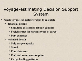 Voyage-estimating Decision Support
System
 Needs voyage-estimating system to calculate
 financial details
 Ship/time costs (fuel, labour, capital)
 Freight rates for various types of cargo
 Port expenses
 technical details
 Ship cargo capacity
 Speed
 Port distances
 Fuel and water consumption
 Cargo loading patterns
 