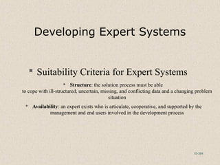 10-384
Developing Expert Systems
 Suitability Criteria for Expert Systems
 Structure: the solution process must be able
to cope with ill-structured, uncertain, missing, and conflicting data and a changing problem
situation
 Availability: an expert exists who is articulate, cooperative, and supported by the
management and end users involved in the development process
 