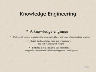 10-386
Knowledge Engineering
 A knowledge engineer
 Works with experts to capture the knowledge (facts and rules of thumb) they possess
 Builds the knowledge base, and if necessary,
the rest of the expert system
 Performs a role similar to that of systems
analysts in conventional information systems development
 