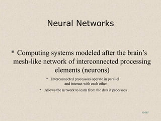 10-387
Neural Networks
 Computing systems modeled after the brain’s
mesh-like network of interconnected processing
elements (neurons)
 Interconnected processors operate in parallel
and interact with each other
 Allows the network to learn from the data it processes
 