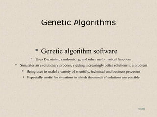 10-390
Genetic Algorithms
 Genetic algorithm software
 Uses Darwinian, randomizing, and other mathematical functions
 Simulates an evolutionary process, yielding increasingly better solutions to a problem
 Being uses to model a variety of scientific, technical, and business processes
 Especially useful for situations in which thousands of solutions are possible
 