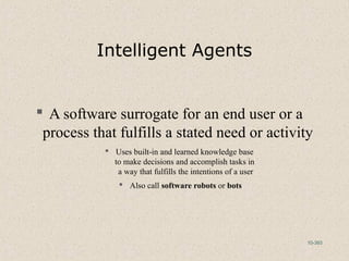10-393
Intelligent Agents
 A software surrogate for an end user or a
process that fulfills a stated need or activity
 Uses built-in and learned knowledge base
to make decisions and accomplish tasks in
a way that fulfills the intentions of a user
 Also call software robots or bots
 