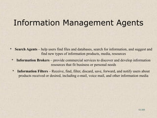 10-395
Information Management Agents
 Search Agents – help users find files and databases, search for information, and suggest and
find new types of information products, media, resources
 Information Brokers – provide commercial services to discover and develop information
resources that fit business or personal needs
 Information Filters – Receive, find, filter, discard, save, forward, and notify users about
products received or desired, including e-mail, voice mail, and other information media
 