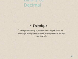 Binary to
Decimal
 Technique
 Multiply each bit by 2
n
, where n is the “weight” of the bit
 The weight is the position of the bit, starting from 0 on the right
 Add the results
83
 