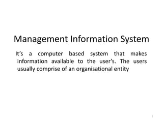 Management Information System
It’s a computer based system that makes
information available to the user’s. The users
usually comprise of an organisational entity
1
 
