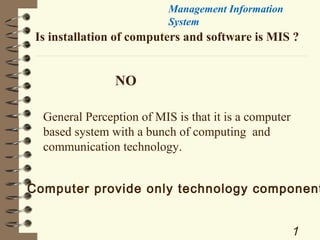 Management Information
System

Is installation of computers and software is MIS ?

NO
General Perception of MIS is that it is a computer
based system with a bunch of computing and
communication technology.

Computer provide only technology component

1

 