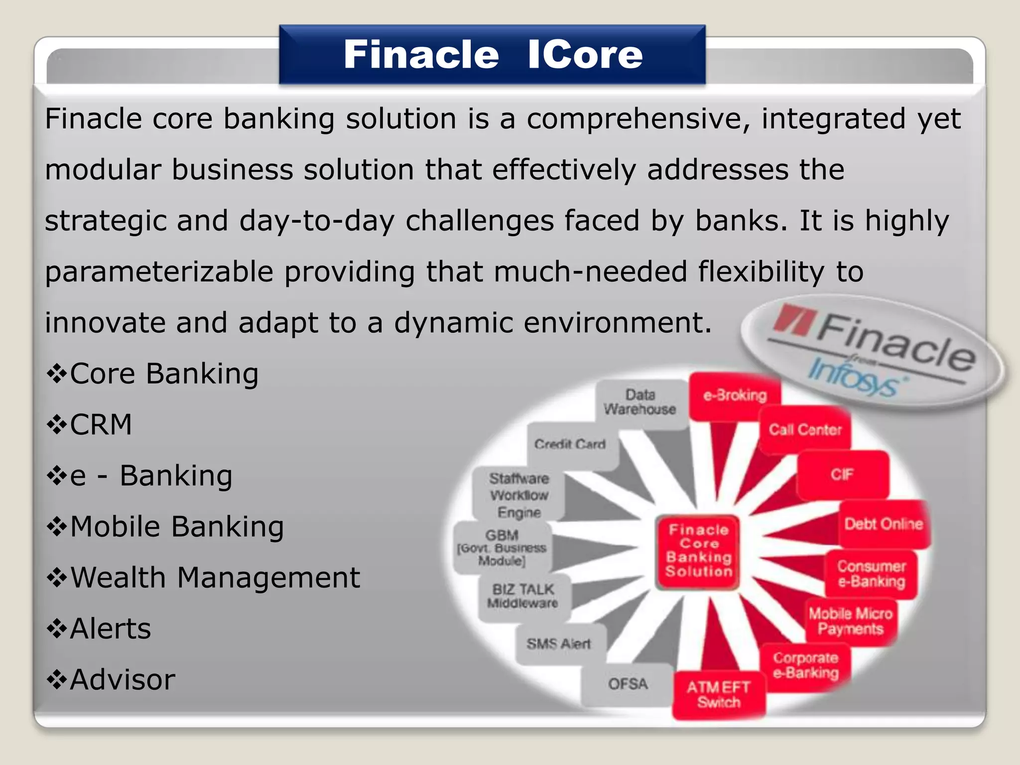 Finacle ICore
Finacle core banking solution is a comprehensive, integrated yet
modular business solution that effectively addresses the
strategic and day-to-day challenges faced by banks. It is highly

parameterizable providing that much-needed flexibility to
innovate and adapt to a dynamic environment.
Core Banking
CRM
e - Banking
Mobile Banking
Wealth Management

Alerts
Advisor

 