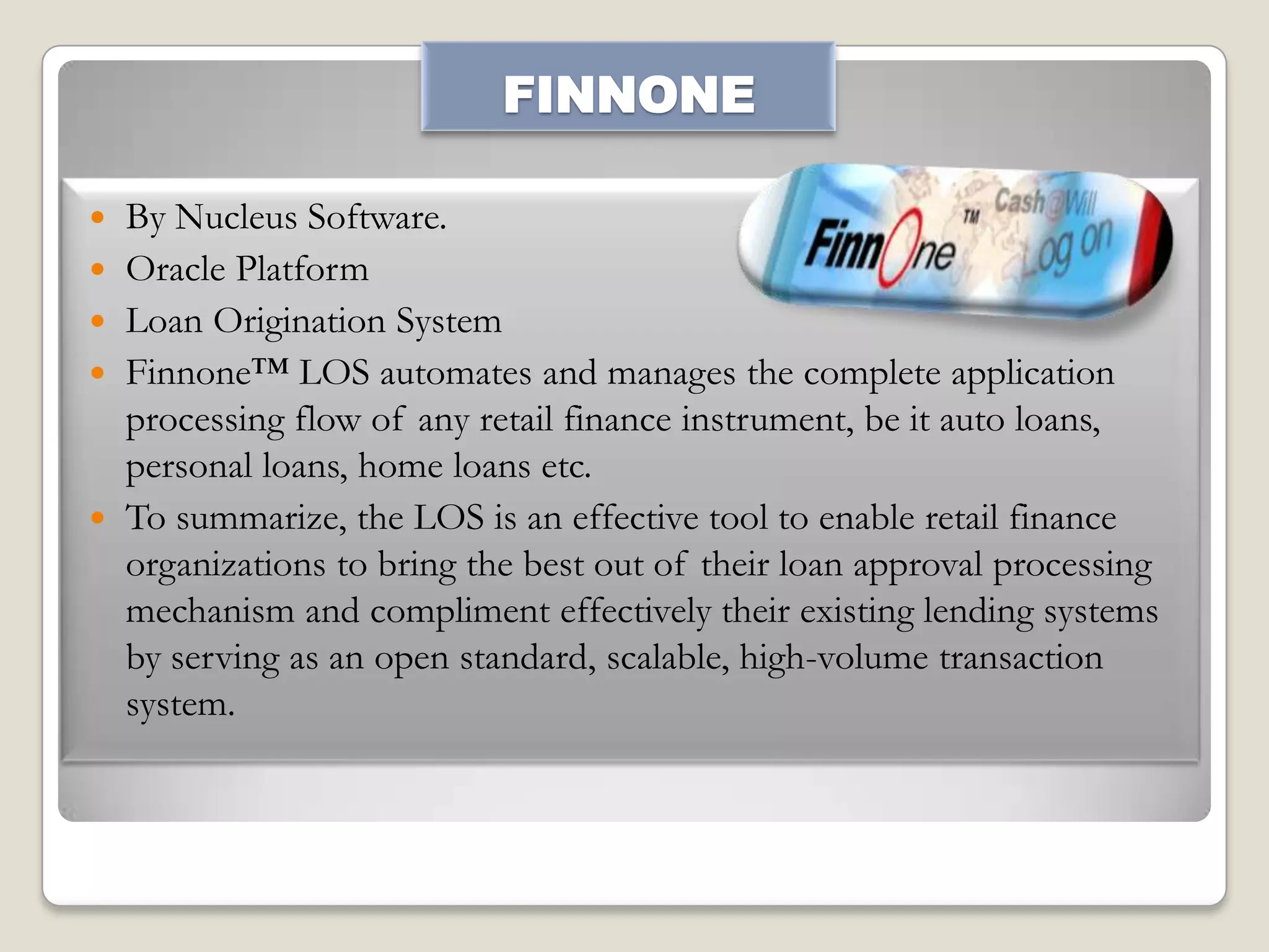 FINNONE








By Nucleus Software.
Oracle Platform
Loan Origination System
Finnone™ LOS automates and manages the complete application
processing flow of any retail finance instrument, be it auto loans,
personal loans, home loans etc.
To summarize, the LOS is an effective tool to enable retail finance
organizations to bring the best out of their loan approval processing
mechanism and compliment effectively their existing lending systems
by serving as an open standard, scalable, high-volume transaction
system.

 
