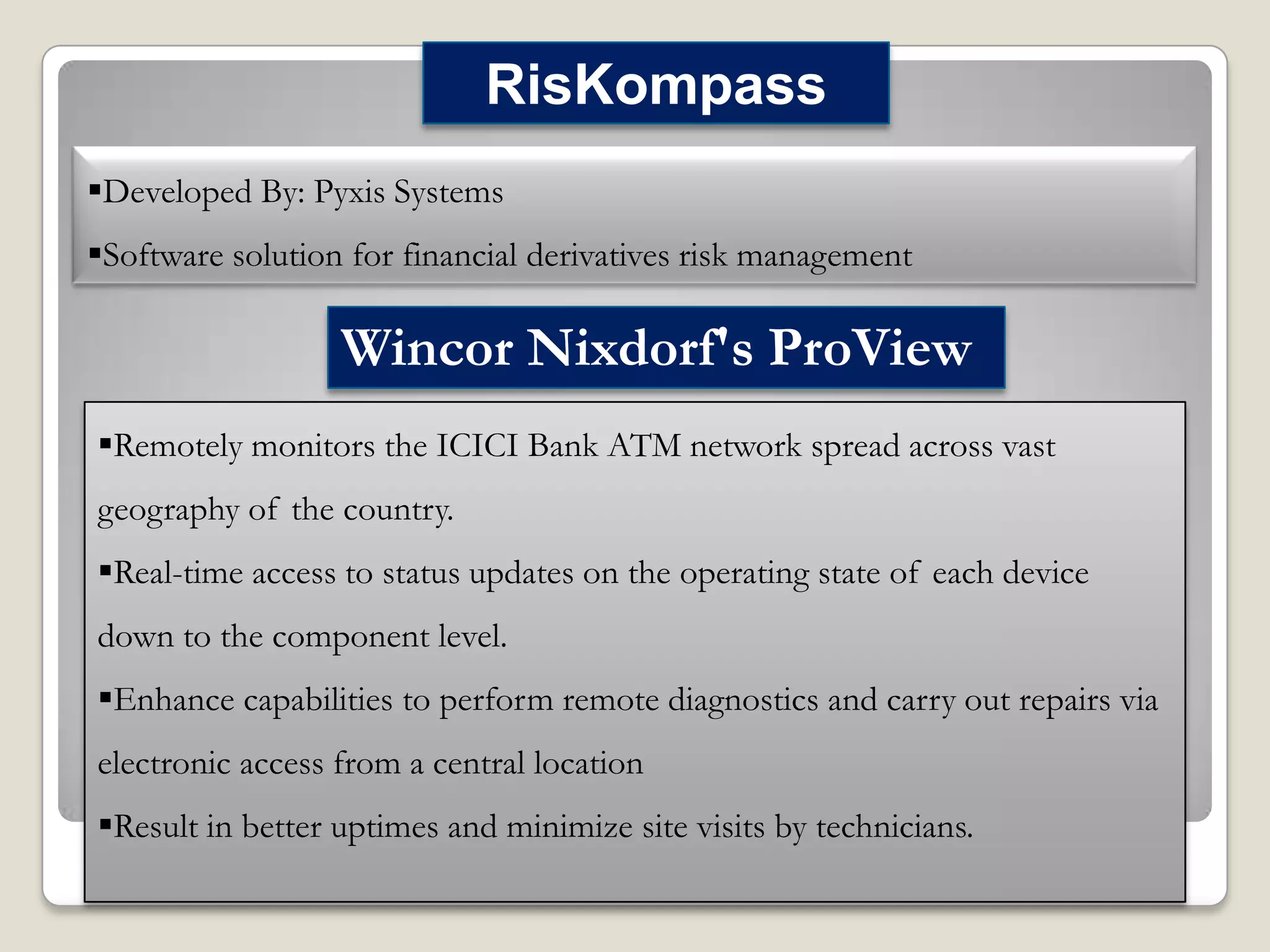 RisKompass
Developed By: Pyxis Systems
Software solution for financial derivatives risk management

Wincor Nixdorf's ProView
Remotely monitors the ICICI Bank ATM network spread across vast
geography of the country.
Real-time access to status updates on the operating state of each device
down to the component level.
Enhance capabilities to perform remote diagnostics and carry out repairs via

electronic access from a central location
Result in better uptimes and minimize site visits by technicians.

 