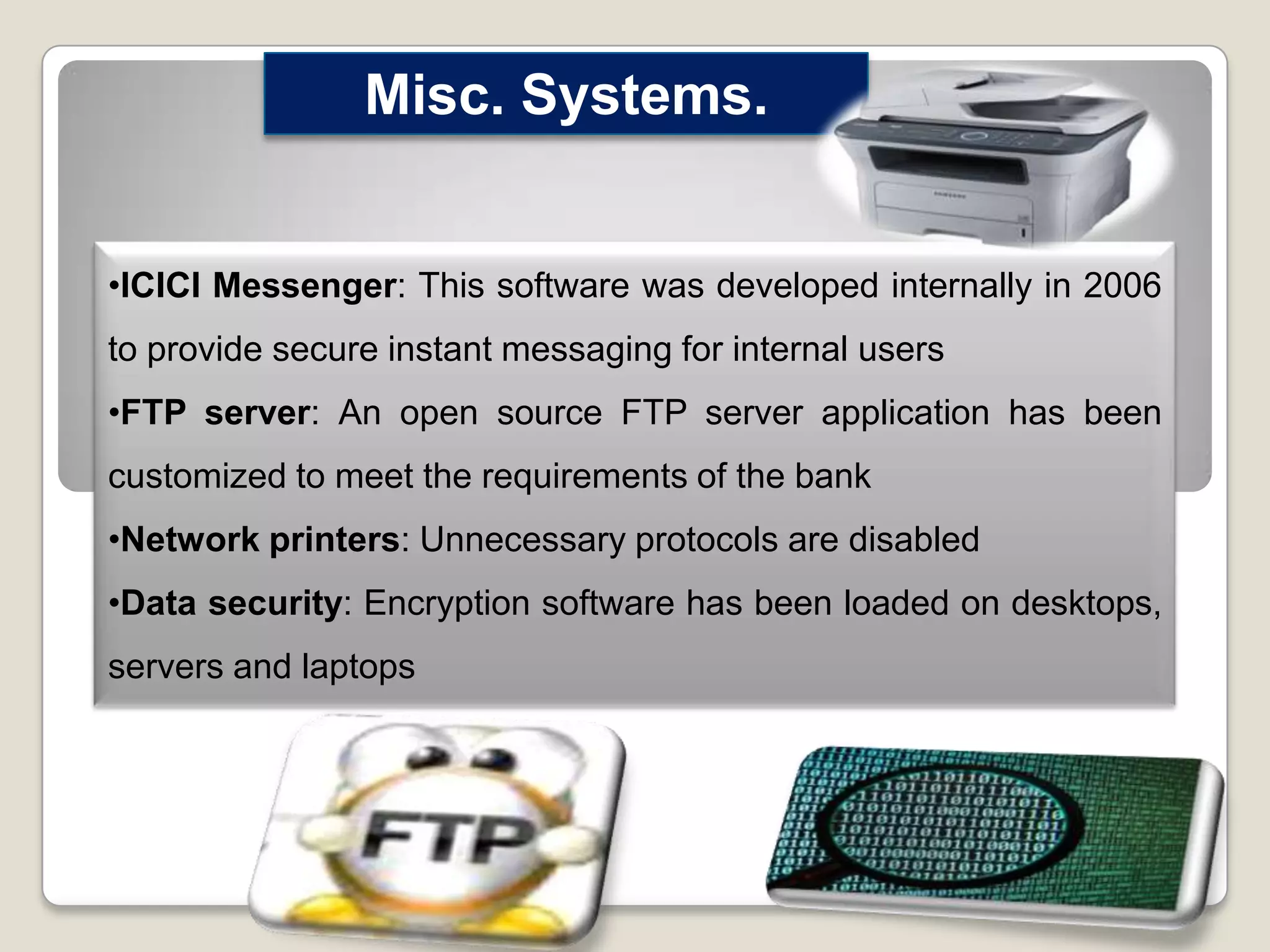 Misc. Systems.
•ICICI Messenger: This software was developed internally in 2006

to provide secure instant messaging for internal users
•FTP server: An open source FTP server application has been
customized to meet the requirements of the bank
•Network printers: Unnecessary protocols are disabled
•Data security: Encryption software has been loaded on desktops,
servers and laptops

 