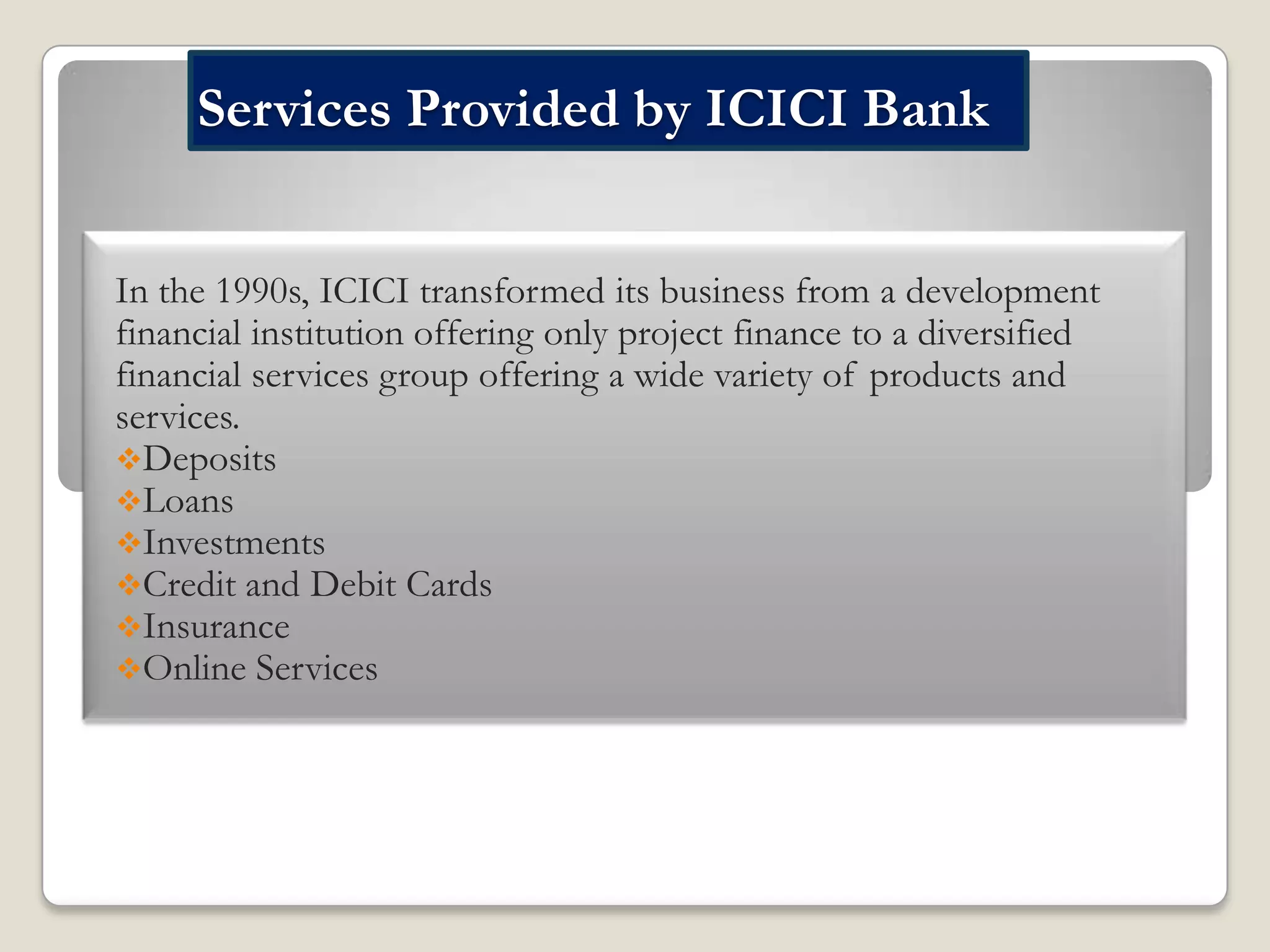 Services Provided by ICICI Bank
In the 1990s, ICICI transformed its business from a development
financial institution offering only project finance to a diversified
financial services group offering a wide variety of products and
services.
Deposits
Loans
Investments
Credit and Debit Cards
Insurance
Online Services

 