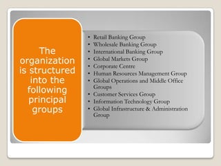 The
organization
is structured
into the
following
principal
groups

•
•
•
•
•
•
•

Retail Banking Group
Wholesale Banking Group
International Banking Group
Global Markets Group
Corporate Centre
Human Resources Management Group
Global Operations and Middle Office
Groups
• Customer Services Group
• Information Technology Group
• Global Infrastructure & Administration
Group

 