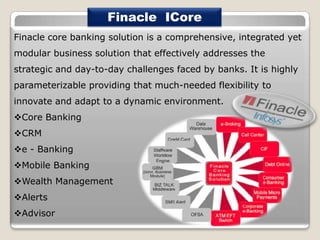 Finacle ICore
Finacle core banking solution is a comprehensive, integrated yet
modular business solution that effectively addresses the
strategic and day-to-day challenges faced by banks. It is highly

parameterizable providing that much-needed flexibility to
innovate and adapt to a dynamic environment.
Core Banking
CRM
e - Banking
Mobile Banking
Wealth Management

Alerts
Advisor

 