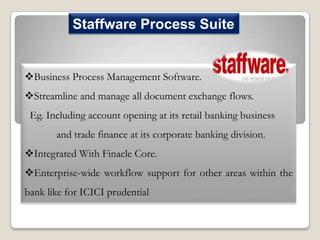 Staffware Process Suite

Business Process Management Software.
Streamline and manage all document exchange flows.
Eg. Including account opening at its retail banking business
and trade finance at its corporate banking division.
Integrated With Finacle Core.
Enterprise-wide workflow support for other areas within the

bank like for ICICI prudential

 