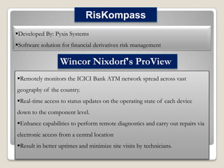 RisKompass
Developed By: Pyxis Systems
Software solution for financial derivatives risk management

Wincor Nixdorf's ProView
Remotely monitors the ICICI Bank ATM network spread across vast
geography of the country.
Real-time access to status updates on the operating state of each device
down to the component level.
Enhance capabilities to perform remote diagnostics and carry out repairs via

electronic access from a central location
Result in better uptimes and minimize site visits by technicians.

 