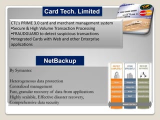 Card Tech. Limited
CTL's PRIME 3.0 card and merchant management system
Secure & High Volume Transaction Processing
FRAUDGUARD to detect suspicious transactions
Integrated Cards with Web and other Enterprise
applications

NetBackup
By Symantec
Heterogeneous data protection
Centralized management
Fast, granular recovery of data from applications
Highly scalable, Effective disaster recovery,
Comprehensive data security

 