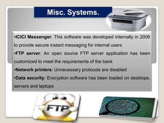 Misc. Systems.
•ICICI Messenger: This software was developed internally in 2006

to provide secure instant messaging for internal users
•FTP server: An open source FTP server application has been
customized to meet the requirements of the bank
•Network printers: Unnecessary protocols are disabled
•Data security: Encryption software has been loaded on desktops,
servers and laptops

 