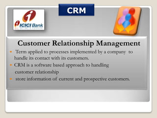 CRM

Customer Relationship Management




Term applied to processes implemented by a company to
handle its contact with its customers.
CRM is a software based approach to handling
customer relationship
store information of current and prospective customers.

 