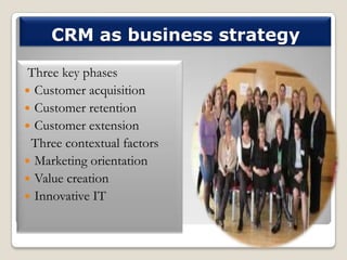 CRM as business strategy
Three key phases
 Customer acquisition
 Customer retention
 Customer extension
Three contextual factors
 Marketing orientation
 Value creation
 Innovative IT

 