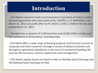 Introduction
ICICI Bank( Industrial Credit and Investment

Corporation of India) is India's
second-largest bank with total assets of Rs. 536795 cr. ( $ 3408 billion.) (at
March 31, 2013 and profit after tax Rs. 8325 cr. (US$ 1.5 billion) for the year
ended March 31, 2013.
The Bank has a network of 3,100 branches and 10,481 ATMs in India, and

has a presence in 19 countries, including India.
ICICI Bank offers a wide range of banking products and financial services to

corporate and retail customers through a variety of delivery channels and
through its specialized subsidiaries in the areas of investment banking, life
and non-life insurance, venture capital and asset management.
ICICI Bank's equity shares are listed

the National Stock Exchange of India

in India on Bombay Stock Exchange and

 