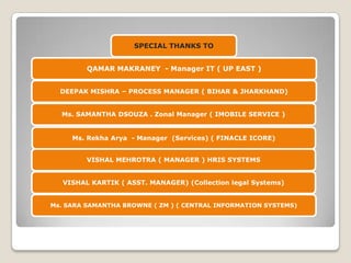 SPECIAL THANKS TO
QAMAR MAKRANEY - Manager IT ( UP EAST )
DEEPAK MISHRA – PROCESS MANAGER ( BIHAR & JHARKHAND)
Ms. SAMANTHA DSOUZA . Zonal Manager ( IMOBILE SERVICE )

Ms. Rekha Arya - Manager (Services) ( FINACLE ICORE)
VISHAL MEHROTRA ( MANAGER ) HRIS SYSTEMS
VISHAL KARTIK ( ASST. MANAGER) (Collection legal Systems)
Ms. SARA SAMANTHA BROWNE ( ZM ) ( CENTRAL INFORMATION SYSTEMS)

 