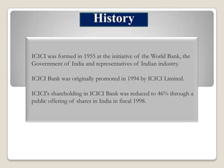 History
ICICI was formed in 1955 at the initiative of the World Bank, the
Government of India and representatives of Indian industry.
ICICI Bank was originally promoted in 1994 by ICICI Limited.

ICICI's shareholding in ICICI Bank was reduced to 46% through a
public offering of shares in India in fiscal 1998.

 