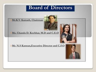 Board of Directors
Mr.K.V.

Kamath, Chairman

Ms.

Chanda D. Kochhar, M.D and C.E.O

Mr.

N.S Kannan,Executive Director and C.F.O

 