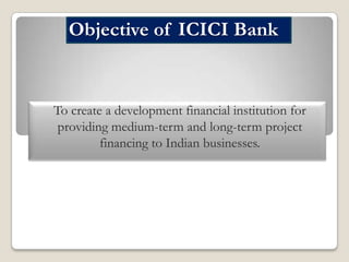 Objective of ICICI Bank

To create a development financial institution for
providing medium-term and long-term project
financing to Indian businesses.

 
