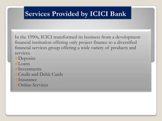 Services Provided by ICICI Bank
In the 1990s, ICICI transformed its business from a development
financial institution offering only project finance to a diversified
financial services group offering a wide variety of products and
services.
Deposits
Loans
Investments
Credit and Debit Cards
Insurance
Online Services

 