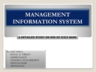 MANAGEMENT
INFORMATION SYSTEM
A DETAILED STUDY ON MIS OF ICICI BANK

By: AJAY EKKA
SONAL. E. TIRKEY
ASHISH SAHAY
ANNESSA CHAKARBORTY
ADITI KUMARI
ARVIND DAS

 