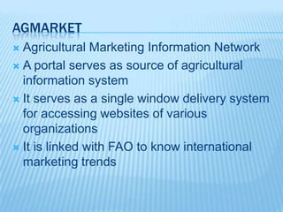 AGMARKET
 Agricultural Marketing Information Network
 A portal serves as source of agricultural
information system
 It serves as a single window delivery system
for accessing websites of various
organizations
 It is linked with FAO to know international
marketing trends
 