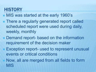 HISTORY
 MIS was started at the early 1960’s
 There a regularly generated report called
scheduled report were used during daily,
weekly, monthly
 Demand report- based on the information
requirement of the decision maker
 Exception report- used to represent unusual
events or critical conditions
 Now, all are merged from all fields to form
MIS
 