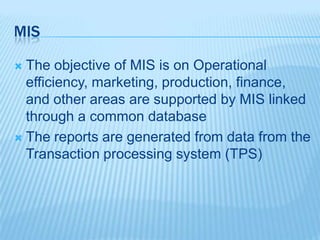 MIS
 The objective of MIS is on Operational
efficiency, marketing, production, finance,
and other areas are supported by MIS linked
through a common database
 The reports are generated from data from the
Transaction processing system (TPS)
 