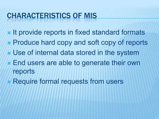 CHARACTERISTICS OF MIS
 It provide reports in fixed standard formats
 Produce hard copy and soft copy of reports
 Use of internal data stored in the system
 End users are able to generate their own
reports
 Require formal requests from users
 