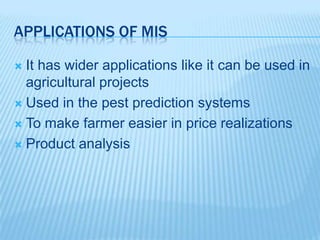APPLICATIONS OF MIS
 It has wider applications like it can be used in
agricultural projects
 Used in the pest prediction systems
 To make farmer easier in price realizations
 Product analysis
 