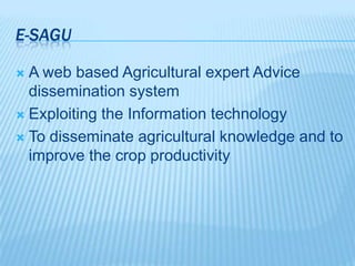 E-SAGU
 A web based Agricultural expert Advice
dissemination system
 Exploiting the Information technology
 To disseminate agricultural knowledge and to
improve the crop productivity
 