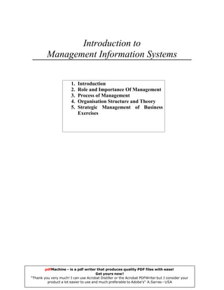 Introduction to
Management Information Systems
1. Introduction
2. Role and Importance Of Management
3. Process of Management
4. Organisation Structure and Theory
5. Strategic Management of Business
Exercises
pdfMachine - is a pdf writer that produces quality PDF files with ease!
Get yours now!
“Thank you very much! I can use Acrobat Distiller or the Acrobat PDFWriter but I consider your
product a lot easier to use and much preferable to Adobe's" A.Sarras - USA
 