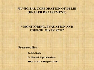 MUNICIPAL CORPORATION OF DELHI
(HEALTH DEPARTMENT)
“ MONITORING, EVAUATION AND
USES OF MIS IN RCH”
Presented By:-
Dr.P.P.Singh.
Ex Medical Superintendent.
HRH & S.D.N.Hospital .Delhi.
 