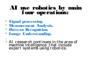 AI use robotics by mainAI use robotics by main
four operations:four operations:
 Signal processing.
 Measurement Analysis.
 Pattern Recognition.
 Image Understanding.
.
 AI research cont inues in t he area of
machine int elligence ,t hat include
expert syst ems using robot ics.
 