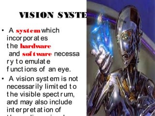 VISION SYSTEMVISION SYSTEM
• A system which
incorporat es
t he hardware
 and software necessa
ry t o emulat e
f unct ions of an eye.
• A vision syst em is not
necessarily limit ed t o
t he visible spect rum,
and may also include
int erpret at ion of
 