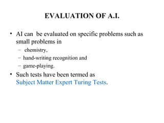 EVALUATION OF A.I.
• AI can be evaluated on specific problems such as
small problems in
– chemistry,
– hand-writing recognition and
– game-playing.
• Such tests have been termed as
Subject Matter Expert Turing Tests.
 