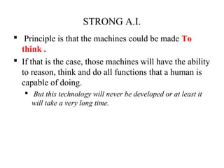 STRONG A.I.
 Principle is that the machines could be made To
think .
 If that is the case, those machines will have the ability
to reason, think and do all functions that a human is
capable of doing.
 But this technology will never be developed or at least it
will take a very long time.
 