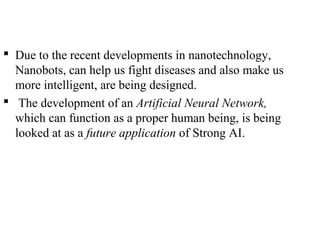  Due to the recent developments in nanotechnology,
Nanobots, can help us fight diseases and also make us
more intelligent, are being designed.
 The development of an Artificial Neural Network,
which can function as a proper human being, is being
looked at as a future application of Strong AI.
 