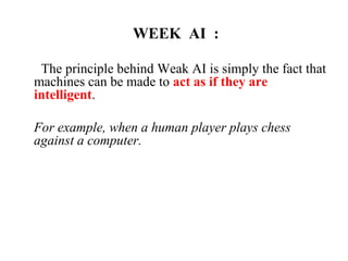 WEEK AI :
The principle behind Weak AI is simply the fact that
machines can be made to act as if they are
intelligent.
For example, when a human player plays chess
against a computer.
 