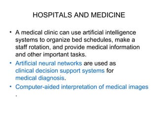 HOSPITALS AND MEDICINE
• A medical clinic can use artificial intelligence
systems to organize bed schedules, make a
staff rotation, and provide medical information
and other important tasks.
• Artificial neural networks are used as
clinical decision support systems for
medical diagnosis.
• Computer-aided interpretation of medical images
.
 